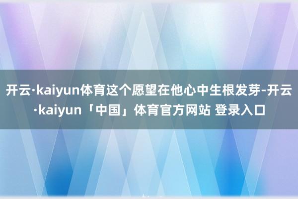 开云·kaiyun体育这个愿望在他心中生根发芽-开云·kaiyun「中国」体育官方网站 登录入口