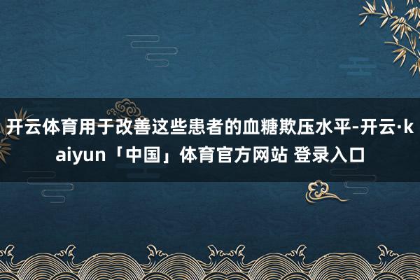 开云体育用于改善这些患者的血糖欺压水平-开云·kaiyun「中国」体育官方网站 登录入口