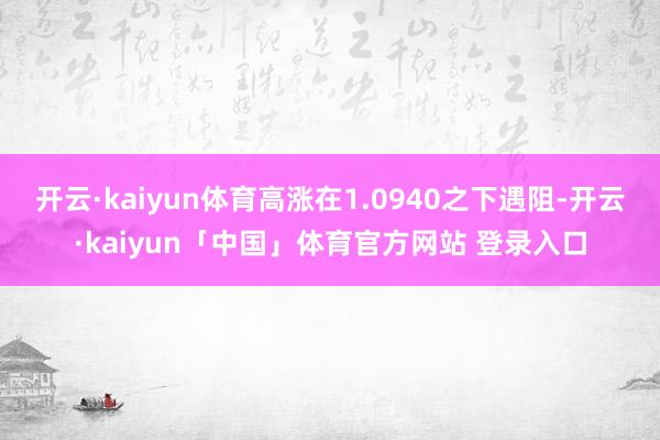 开云·kaiyun体育高涨在1.0940之下遇阻-开云·kaiyun「中国」体育官方网站 登录入口