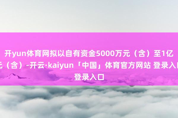 开yun体育网拟以自有资金5000万元（含）至1亿元（含）-开云·kaiyun「中国」体育官方网站 登录入口