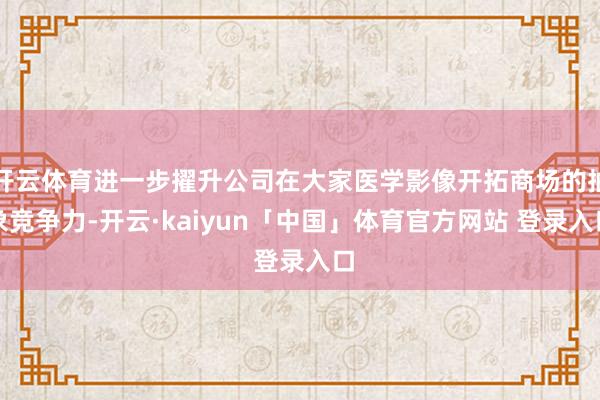 开云体育进一步擢升公司在大家医学影像开拓商场的抽象竞争力-开云·kaiyun「中国」体育官方网站 登录入口