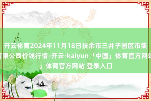 开云体育2024年11月18日扶余市三井子园区市集开拓运营有限公司价钱行情-开云·kaiyun「中国」体育官方网站 登录入口