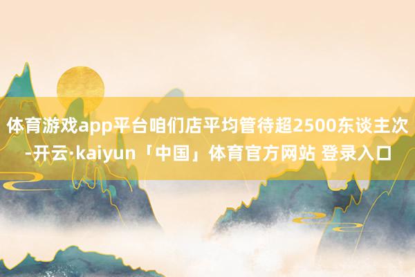 体育游戏app平台咱们店平均管待超2500东谈主次-开云·kaiyun「中国」体育官方网站 登录入口