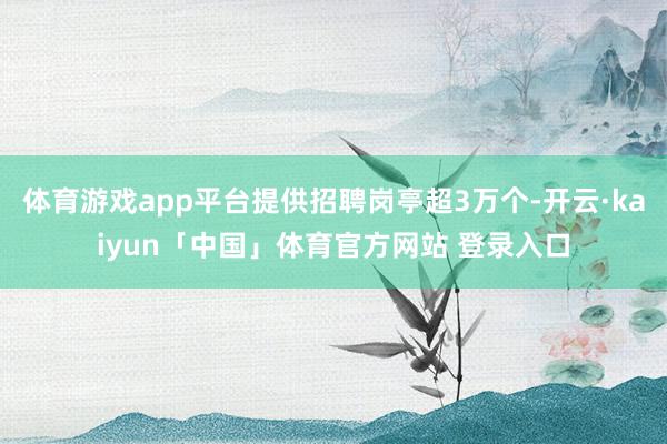 体育游戏app平台提供招聘岗亭超3万个-开云·kaiyun「中国」体育官方网站 登录入口