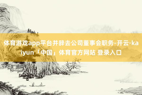 体育游戏app平台并辞去公司董事会职务-开云·kaiyun「中国」体育官方网站 登录入口