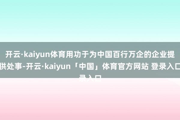 开云·kaiyun体育用功于为中国百行万企的企业提供处事-开云·kaiyun「中国」体育官方网站 登录入口